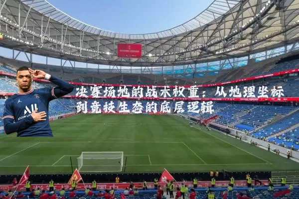 决赛场地的战术权重:从地理坐标到竞技生态的底层逻辑